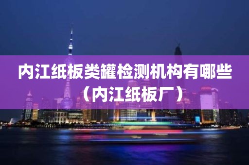 内江纸板类罐检测机构有哪些（内江纸板厂）