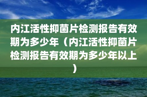 内江活性抑菌片检测报告有效期为多少年（内江活性抑菌片检测报告有效期为多少年以上）