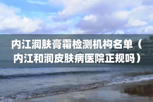 内江润肤膏霜检测机构名单（内江和润皮肤病医院正规吗）