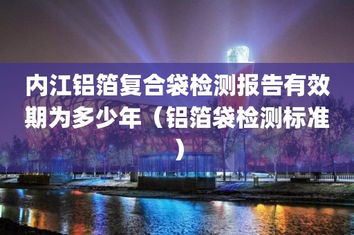 内江铝箔复合袋检测报告有效期为多少年（铝箔袋检测标准）