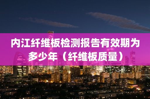 内江纤维板检测报告有效期为多少年（纤维板质量）