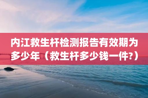 内江救生杆检测报告有效期为多少年（救生杆多少钱一件?）