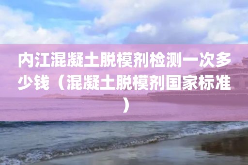 内江混凝土脱模剂检测一次多少钱（混凝土脱模剂国家标准）