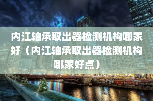 内江轴承取出器检测机构哪家好（内江轴承取出器检测机构哪家好点）