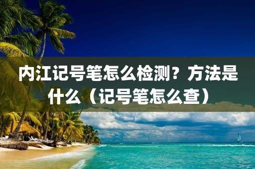 内江记号笔怎么检测？方法是什么（记号笔怎么查）