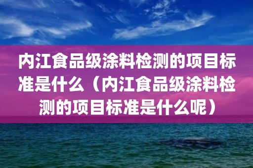 内江食品级涂料检测的项目标准是什么（内江食品级涂料检测的项目标准是什么呢）